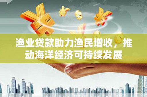 秀峰渔业贷款助力渔民增收，推动海洋经济可持续发展